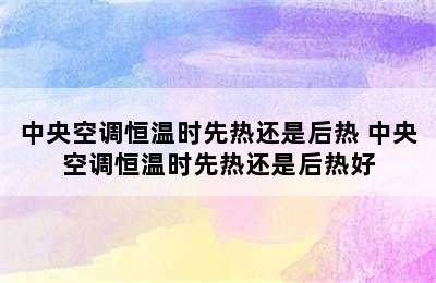 中央空调恒温时先热还是后热 中央空调恒温时先热还是后热好